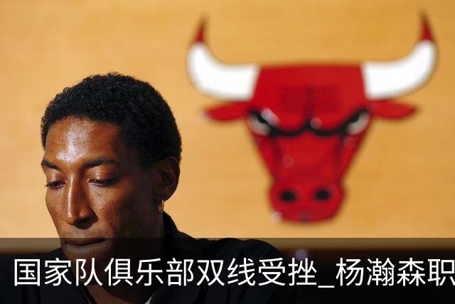 国家队俱乐部双线受挫 杨瀚森职业生涯进入至暗时刻？